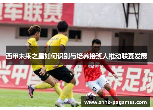 西甲未来之星如何识别与培养接班人推动联赛发展