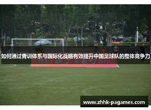 如何通过青训体系与国际化战略有效提升中国足球队的整体竞争力 如何通过青训体系与国际化战略有效提升中国足球队的整体竞争力