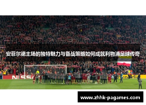 安菲尔德主场的独特魅力与备战策略如何成就利物浦足球传奇