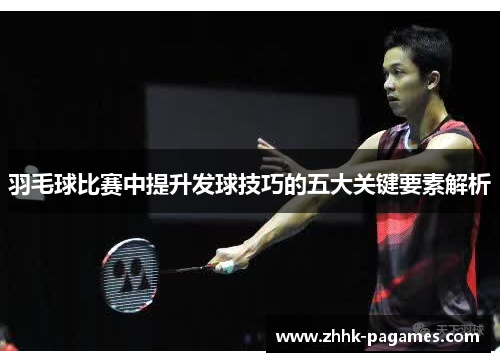 羽毛球比赛中提升发球技巧的五大关键要素解析 羽毛球比赛中提升发球技巧的五大关键要素解析