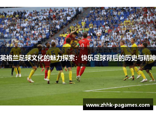 英格兰足球文化的魅力探索:快乐足球背后的历史与精神 英格兰足球文化的魅力探索:快乐足球背后的历史与精神