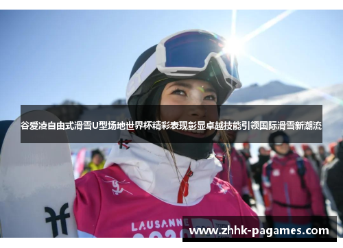 谷爱凌自由式滑雪U型场地世界杯精彩表现彰显卓越技能引领国际滑雪新潮流