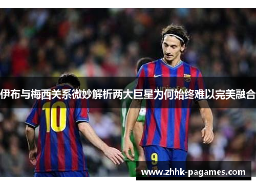 伊布与梅西关系微妙解析两大巨星为何始终难以完美融合 伊布与梅西关系微妙解析两大巨星为何始终难以完美融合