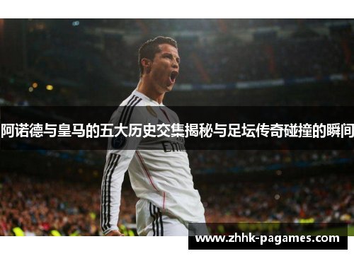 阿诺德与皇马的五大历史交集揭秘与足坛传奇碰撞的瞬间 阿诺德与皇马的五大历史交集揭秘与足坛传奇碰撞的瞬间
