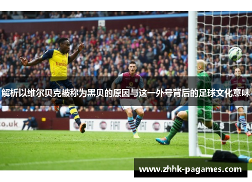 解析以维尔贝克被称为黑贝的原因与这一外号背后的足球文化意味 解析以维尔贝克被称为黑贝的原因与这一外号背后的足球文化意味
