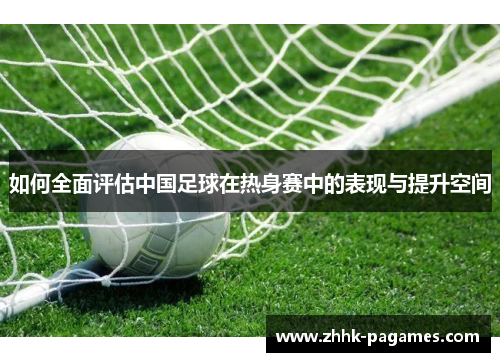 如何全面评估中国足球在热身赛中的表现与提升空间 如何全面评估中国足球在热身赛中的表现与提升空间