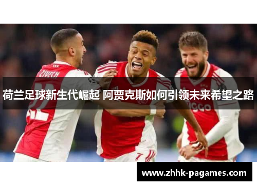 荷兰足球新生代崛起 阿贾克斯如何引领未来希望之路