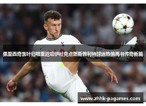 佩里西奇落叶归根重返哈伊杜克点燃斯普利特球迷热情再书传奇新篇