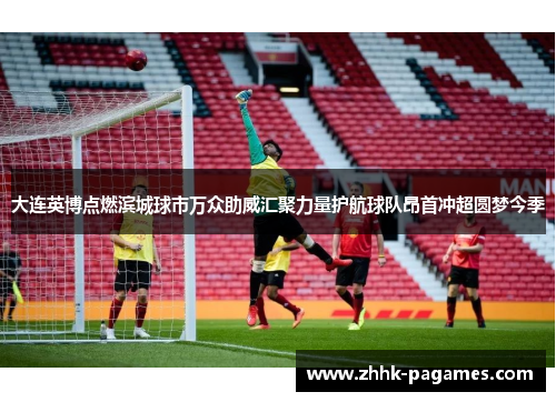 大连英博点燃滨城球市万众助威汇聚力量护航球队昂首冲超圆梦今季