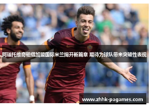 阿瑙托维奇租借加盟国际米兰揭开新篇章 期待为球队带来突破性表现