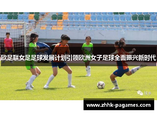 欧足联女足足球发展计划引领欧洲女子足球全面振兴新时代 欧足联女足足球发展计划引领欧洲女子足球全面振兴新时代
